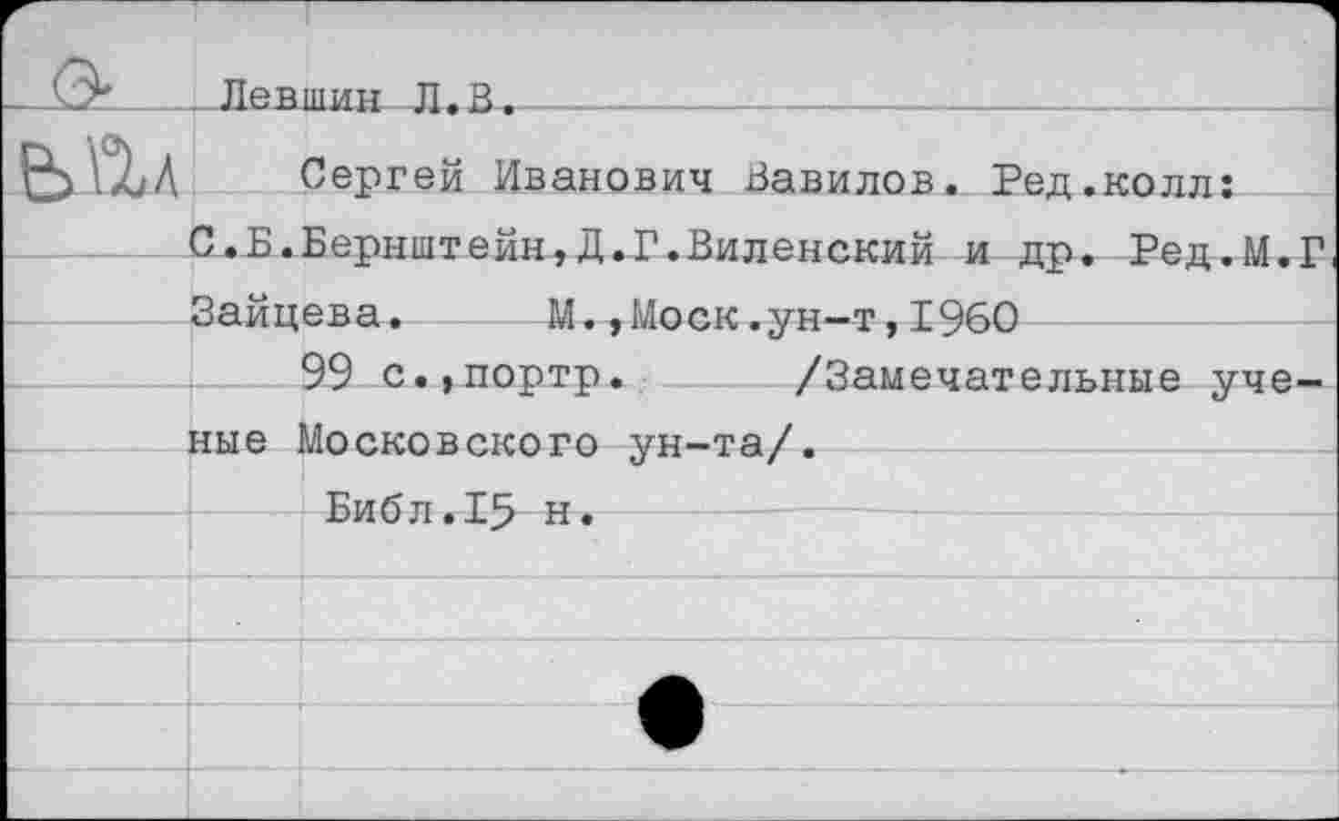 ﻿Левшин Л. В
Сергей Иванович Вавилов. Ред.колл:
Зайцева. М.,Моск.ун-т,1960
99 с.,портр. /Замечат ные Московского ун-та/.
Библ.15 н.